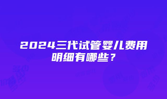 2024三代试管婴儿费用明细有哪些？