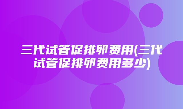 三代试管促排卵费用(三代试管促排卵费用多少)