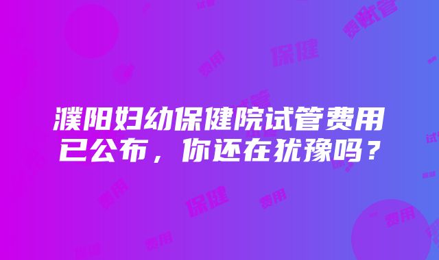 濮阳妇幼保健院试管费用已公布，你还在犹豫吗？