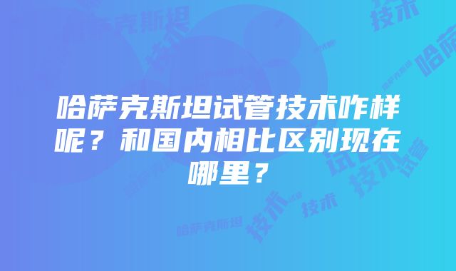 哈萨克斯坦试管技术咋样呢？和国内相比区别现在哪里？