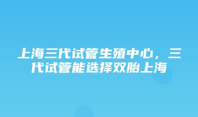 上海三代试管生殖中心，三代试管能选择双胎上海