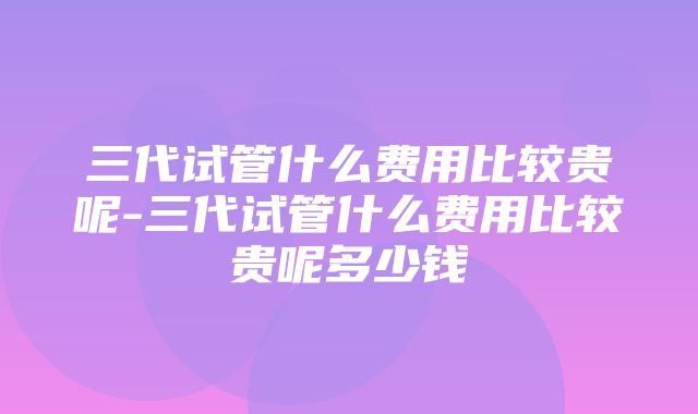 三代试管什么费用比较贵呢-三代试管什么费用比较贵呢多少钱