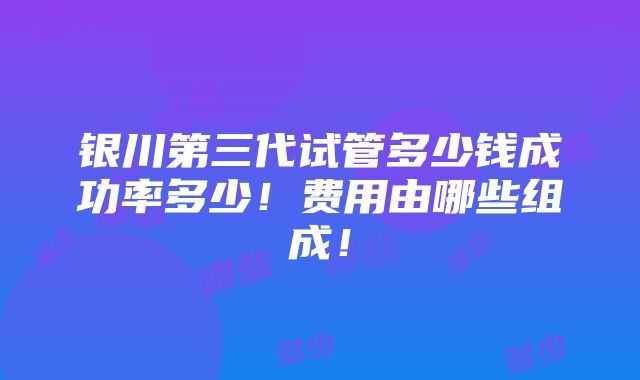 银川第三代试管多少钱成功率多少！费用由哪些组成！