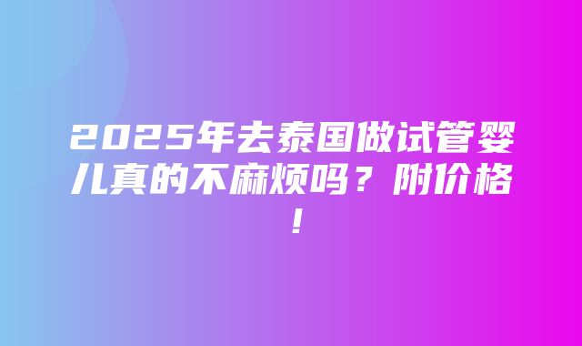 2025年去泰国做试管婴儿真的不麻烦吗？附价格！