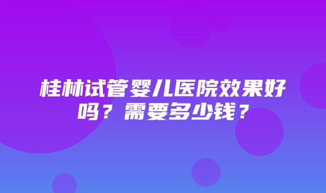 桂林试管婴儿医院效果好吗？需要多少钱？