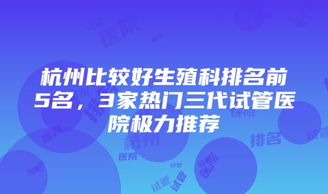 杭州比较好生殖科排名前5名，3家热门三代试管医院极力推荐