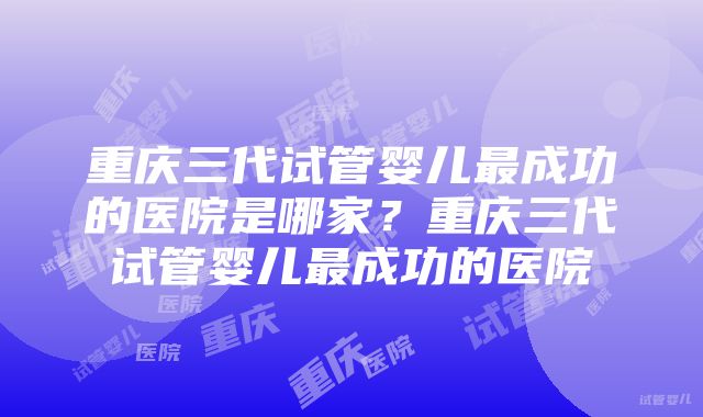 重庆三代试管婴儿最成功的医院是哪家？重庆三代试管婴儿最成功的医院