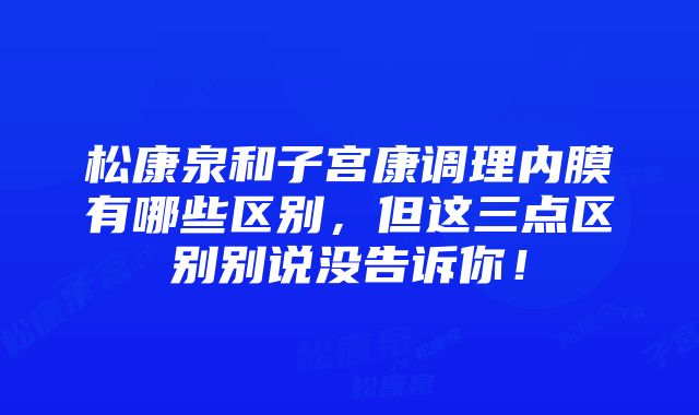 松康泉和子宫康调理内膜有哪些区别，但这三点区别别说没告诉你！