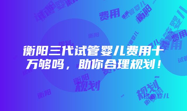 衡阳三代试管婴儿费用十万够吗，助你合理规划！