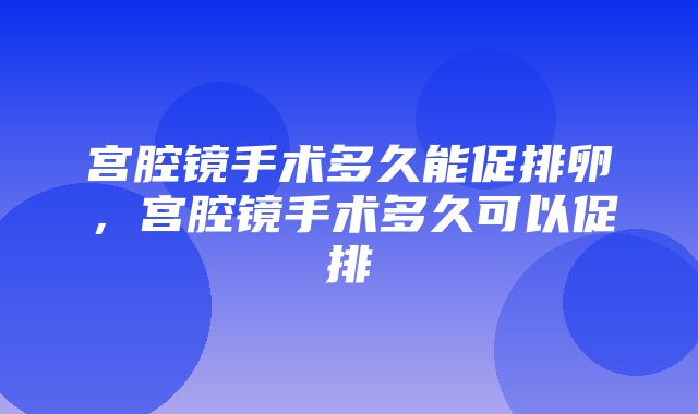 宫腔镜手术多久能促排卵，宫腔镜手术多久可以促排