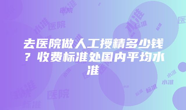 去医院做人工授精多少钱？收费标准处国内平均水准