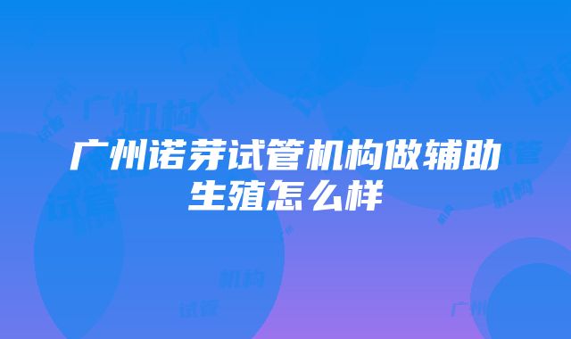 广州诺芽试管机构做辅助生殖怎么样