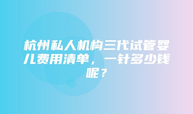 杭州私人机构三代试管婴儿费用清单，一针多少钱呢？