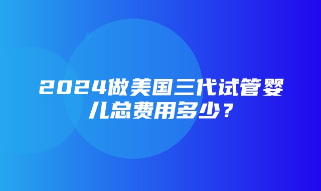 2024做美国三代试管婴儿总费用多少？