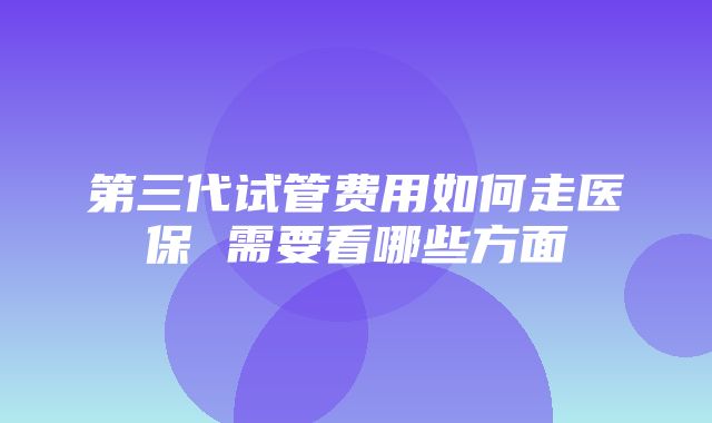 第三代试管费用如何走医保 需要看哪些方面