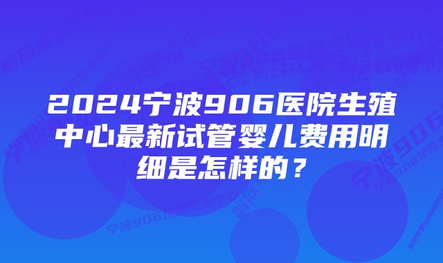 2024宁波906医院生殖中心最新试管婴儿费用明细是怎样的？