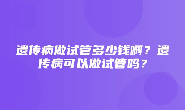 遗传病做试管多少钱啊？遗传病可以做试管吗？