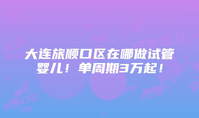 大连旅顺口区在哪做试管婴儿！单周期3万起！