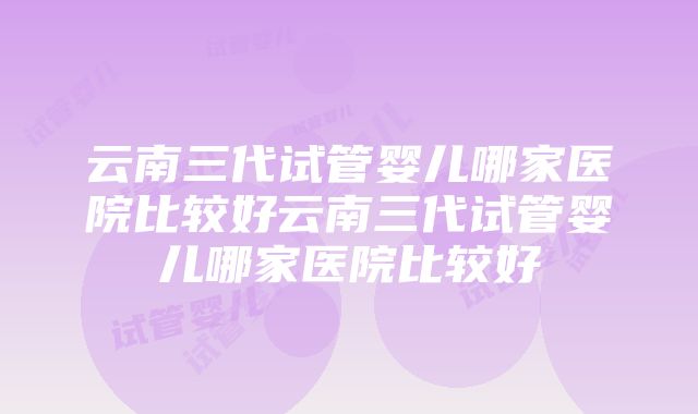 云南三代试管婴儿哪家医院比较好云南三代试管婴儿哪家医院比较好