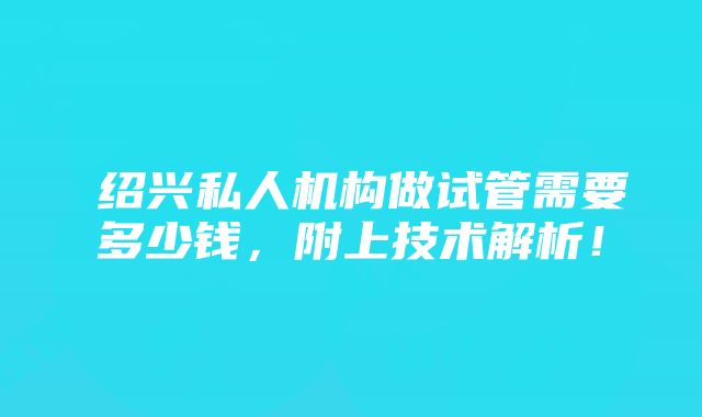 ​绍兴私人机构做试管需要多少钱，附上技术解析！