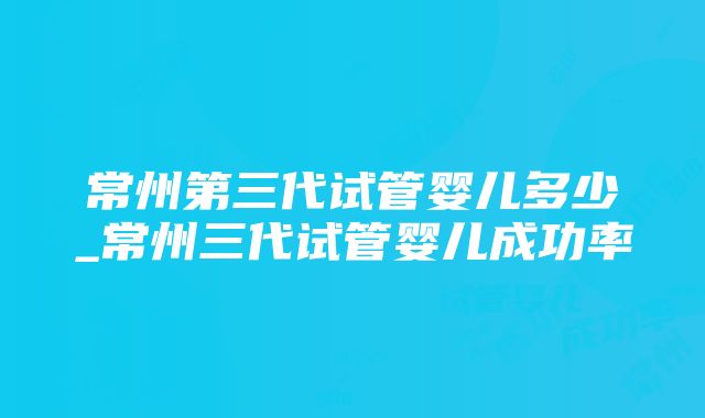 常州第三代试管婴儿多少_常州三代试管婴儿成功率