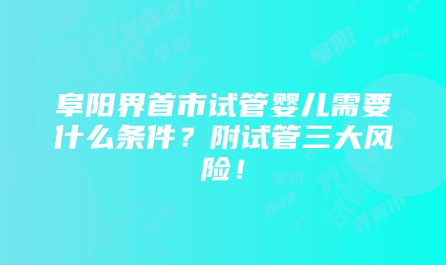 阜阳界首市试管婴儿需要什么条件？附试管三大风险！