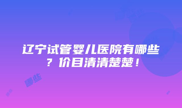 辽宁试管婴儿医院有哪些？价目清清楚楚！