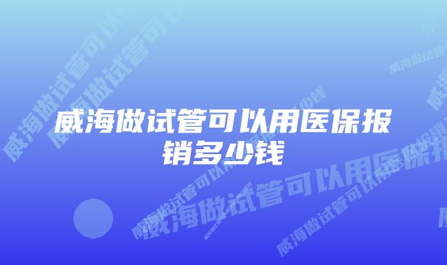 威海做试管可以用医保报销多少钱