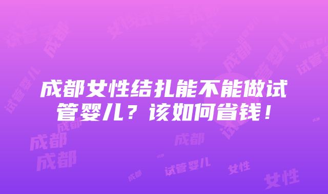 成都女性结扎能不能做试管婴儿？该如何省钱！