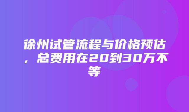 徐州试管流程与价格预估，总费用在20到30万不等