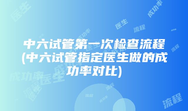 中六试管第一次检查流程(中六试管指定医生做的成功率对比)