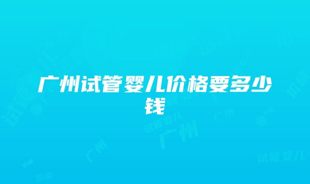 广州试管婴儿价格要多少钱