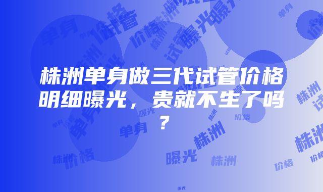 株洲单身做三代试管价格明细曝光，贵就不生了吗？