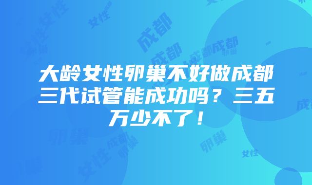 大龄女性卵巢不好做成都三代试管能成功吗？三五万少不了！