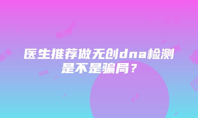 医生推荐做无创dna检测是不是骗局？