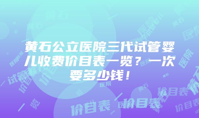 黄石公立医院三代试管婴儿收费价目表一览？一次要多少钱！