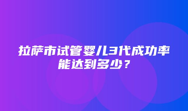 拉萨市试管婴儿3代成功率能达到多少？