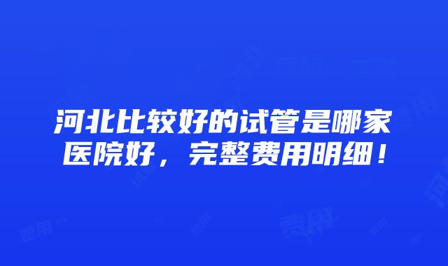 河北比较好的试管是哪家医院好，完整费用明细！