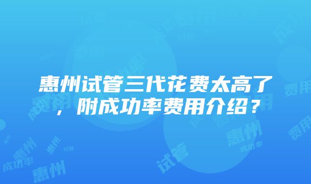 惠州试管三代花费太高了，附成功率费用介绍？