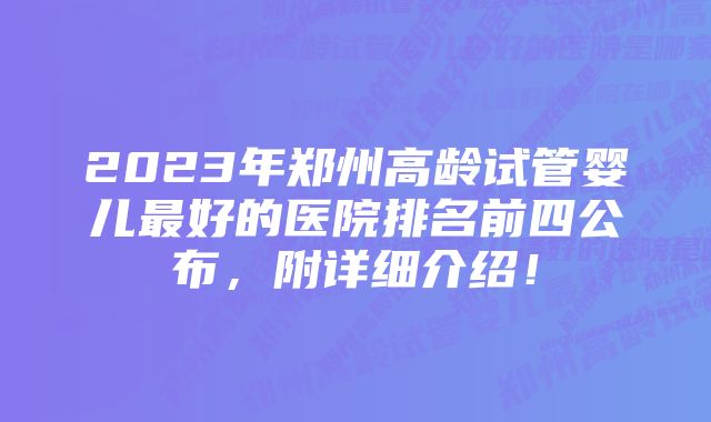 2023年郑州高龄试管婴儿最好的医院排名前四公布，附详细介绍！