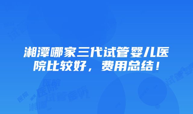 湘潭哪家三代试管婴儿医院比较好，费用总结！