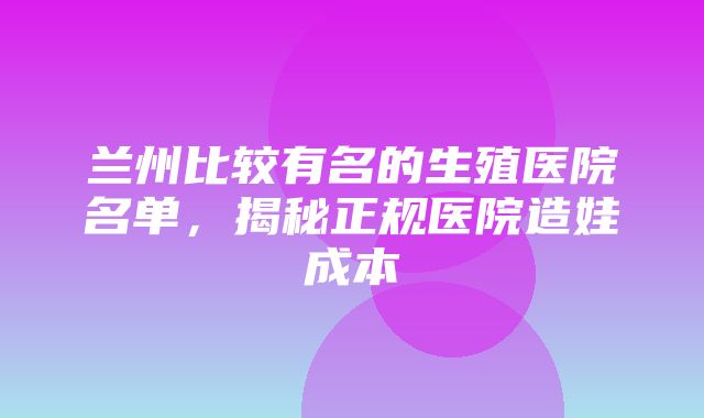 兰州比较有名的生殖医院名单，揭秘正规医院造娃成本