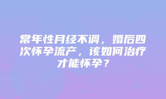 常年性月经不调，婚后四次怀孕流产，该如何治疗才能怀孕？