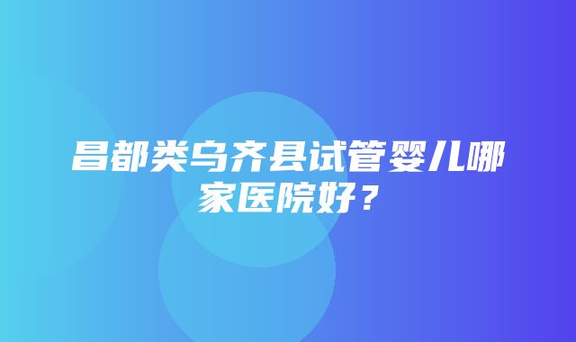 昌都类乌齐县试管婴儿哪家医院好？