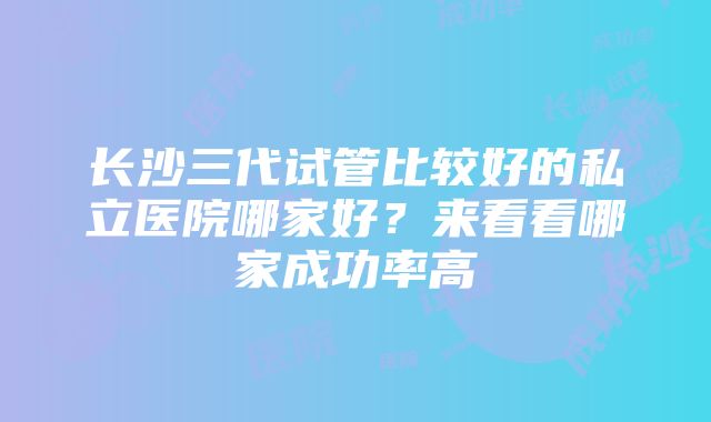 长沙三代试管比较好的私立医院哪家好？来看看哪家成功率高