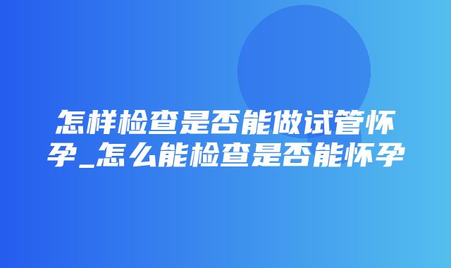 怎样检查是否能做试管怀孕_怎么能检查是否能怀孕