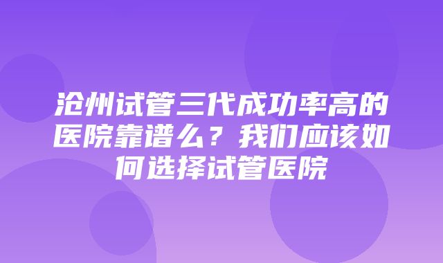 沧州试管三代成功率高的医院靠谱么？我们应该如何选择试管医院