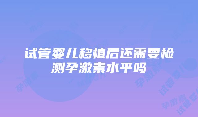 试管婴儿移植后还需要检测孕激素水平吗