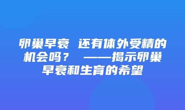 卵巢早衰 还有体外受精的机会吗？ ——揭示卵巢早衰和生育的希望