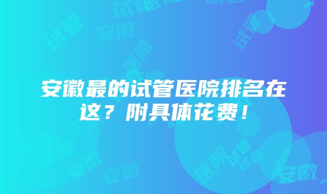 安徽最的试管医院排名在这？附具体花费！